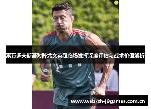莱万多夫斯基对阵尤文英超临场发挥深度评估与战术价值解析 莱万多夫斯基对阵尤文英超临场发挥深度评估与战术价值解析