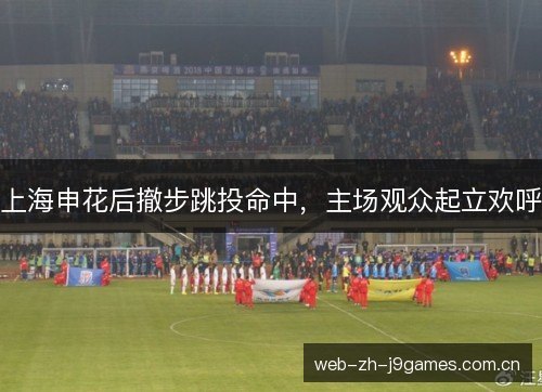 上海申花后撤步跳投命中,主场观众起立欢呼 上海申花后撤步跳投命中,主场观众起立欢呼